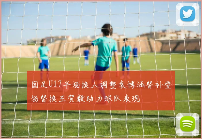 国足U17半场换人调整袁博涵替补登场替换王贺毅助力球队表现