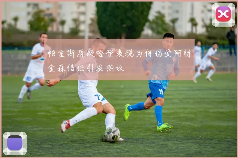 帕金斯质疑哈登表现为何仍受阿特金森信任引发热议