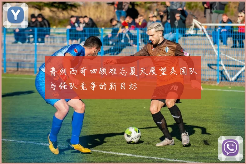 普利西奇回顾难忘夏天展望美国队与强队竞争的新目标