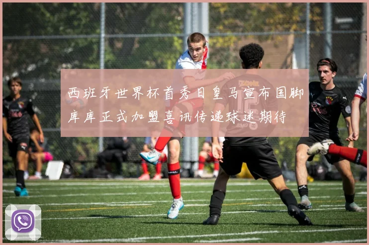 西班牙世界杯首秀日皇马宣布国脚库库正式加盟喜讯传递球迷期待