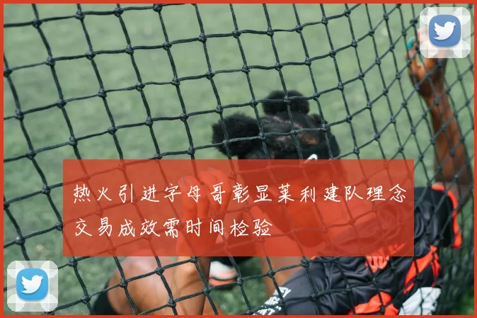 热火引进字母哥彰显莱利建队理念交易成效需时间检验