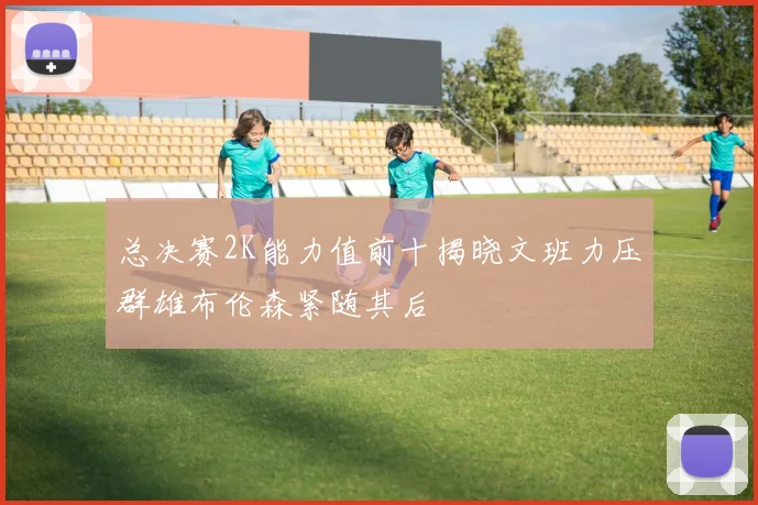 总决赛2K能力值前十揭晓文班力压群雄布伦森紧随其后