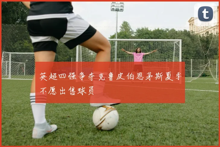 英超四强争夺克鲁皮伯恩茅斯夏季不愿出售球员