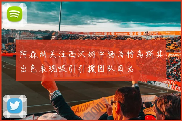 阿森纳关注西汉姆中场马特乌斯其出色表现吸引引援团队目光